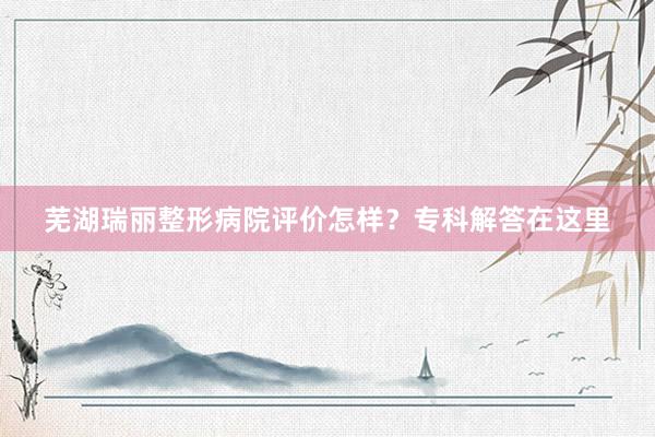 芜湖瑞丽整形病院评价怎样？专科解答在这里