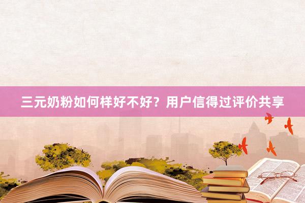 三元奶粉如何样好不好？用户信得过评价共享