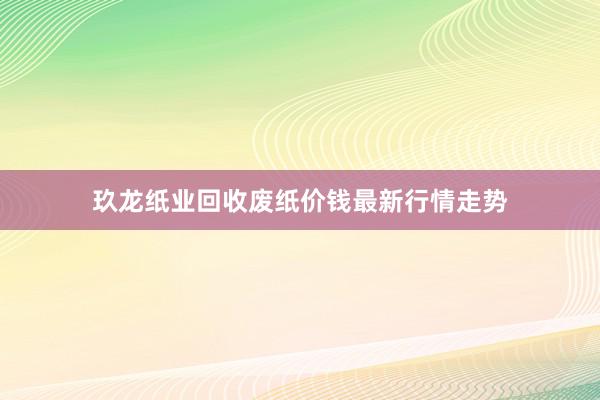 玖龙纸业回收废纸价钱最新行情走势