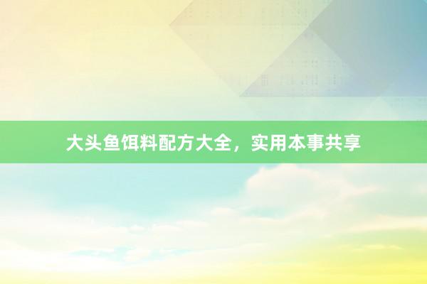 大头鱼饵料配方大全，实用本事共享