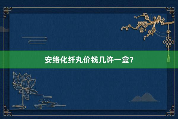 安络化纤丸价钱几许一盒？