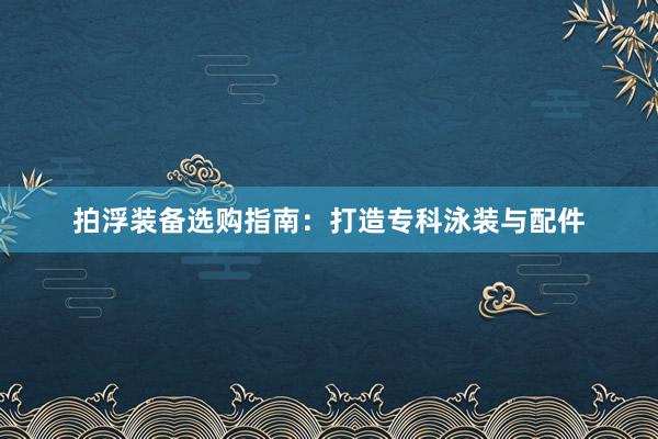拍浮装备选购指南:打造专科泳装与配件